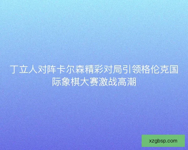 丁立人对阵卡尔森精彩对局引领格伦克国际象棋大赛激战高潮