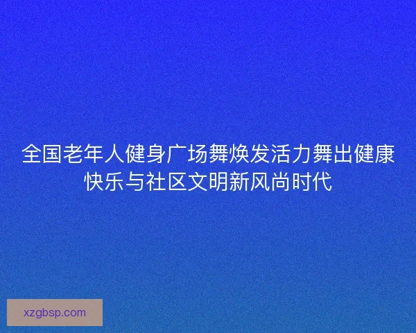 全国老年人健身广场舞焕发活力舞出健康快乐与社区文明新风尚时代