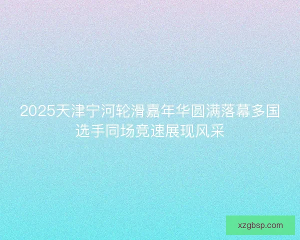 2025天津宁河轮滑嘉年华圆满落幕多国选手同场竞速展现风采