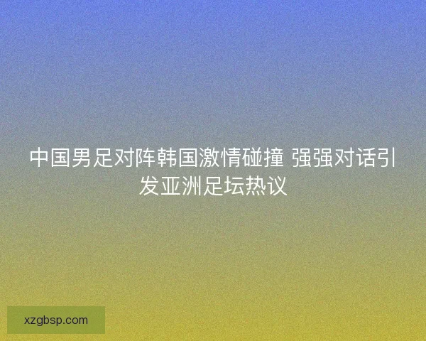 中国男足对阵韩国激情碰撞 强强对话引发亚洲足坛热议